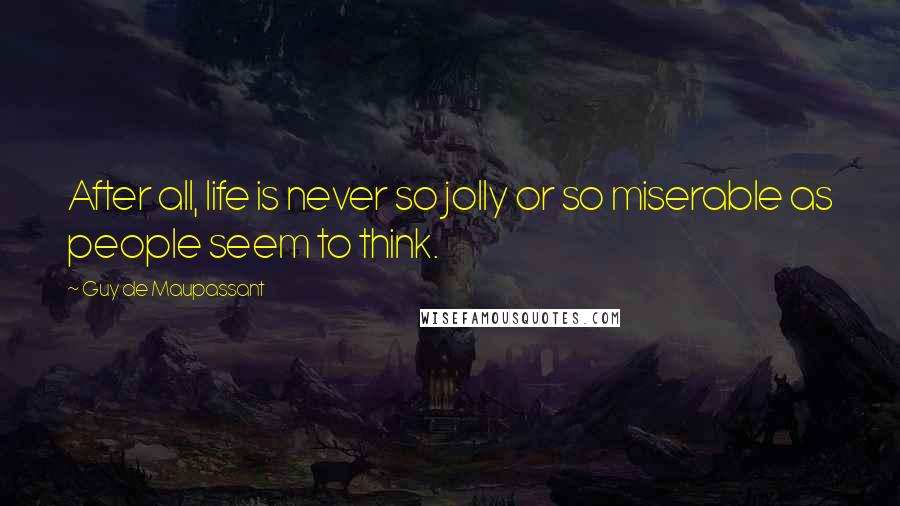 Guy De Maupassant Quotes: After all, life is never so jolly or so miserable as people seem to think.