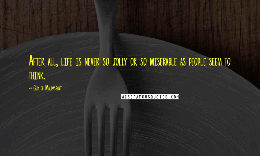 Guy De Maupassant Quotes: After all, life is never so jolly or so miserable as people seem to think.