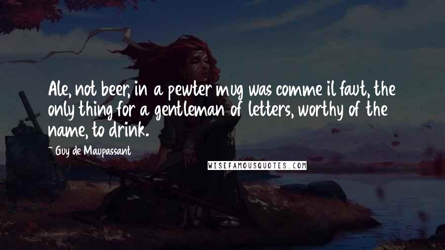 Guy De Maupassant Quotes: Ale, not beer, in a pewter mug was comme il faut, the only thing for a gentleman of letters, worthy of the name, to drink.