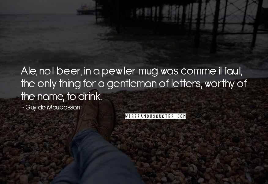 Guy De Maupassant Quotes: Ale, not beer, in a pewter mug was comme il faut, the only thing for a gentleman of letters, worthy of the name, to drink.