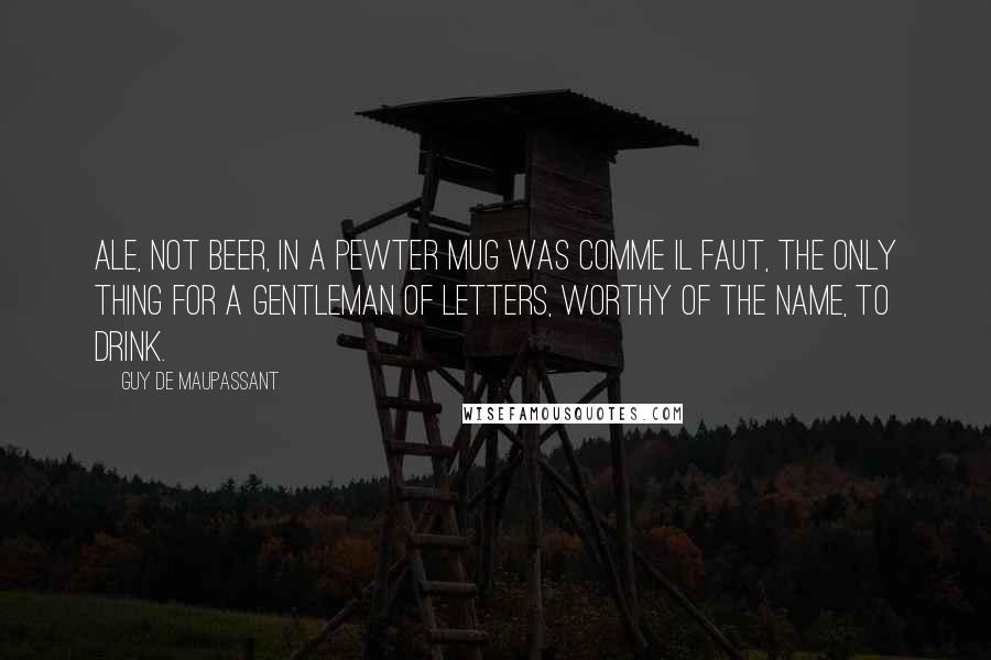 Guy De Maupassant Quotes: Ale, not beer, in a pewter mug was comme il faut, the only thing for a gentleman of letters, worthy of the name, to drink.