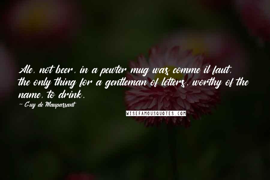 Guy De Maupassant Quotes: Ale, not beer, in a pewter mug was comme il faut, the only thing for a gentleman of letters, worthy of the name, to drink.