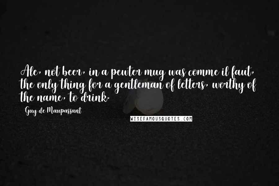 Guy De Maupassant Quotes: Ale, not beer, in a pewter mug was comme il faut, the only thing for a gentleman of letters, worthy of the name, to drink.