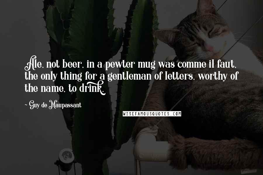 Guy De Maupassant Quotes: Ale, not beer, in a pewter mug was comme il faut, the only thing for a gentleman of letters, worthy of the name, to drink.