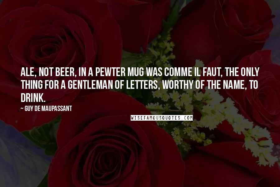 Guy De Maupassant Quotes: Ale, not beer, in a pewter mug was comme il faut, the only thing for a gentleman of letters, worthy of the name, to drink.