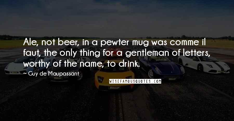 Guy De Maupassant Quotes: Ale, not beer, in a pewter mug was comme il faut, the only thing for a gentleman of letters, worthy of the name, to drink.