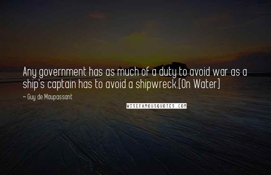 Guy De Maupassant Quotes: Any government has as much of a duty to avoid war as a ship's captain has to avoid a shipwreck.[On Water]