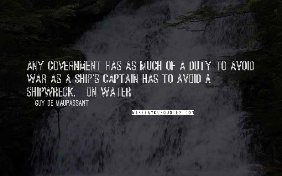 Guy De Maupassant Quotes: Any government has as much of a duty to avoid war as a ship's captain has to avoid a shipwreck.[On Water]