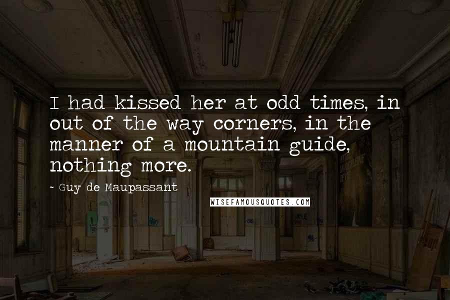 Guy De Maupassant Quotes: I had kissed her at odd times, in out of the way corners, in the manner of a mountain guide, nothing more.