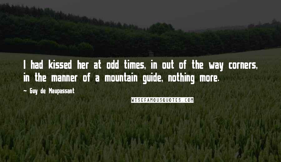 Guy De Maupassant Quotes: I had kissed her at odd times, in out of the way corners, in the manner of a mountain guide, nothing more.