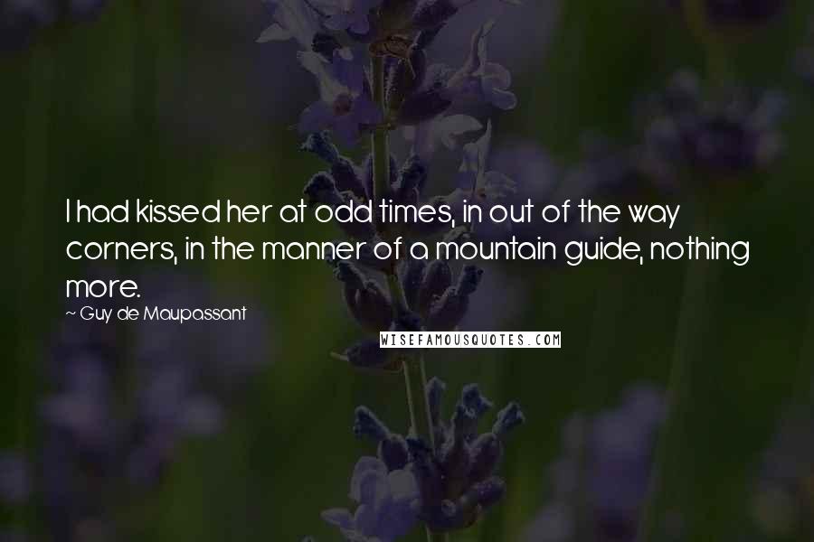 Guy De Maupassant Quotes: I had kissed her at odd times, in out of the way corners, in the manner of a mountain guide, nothing more.