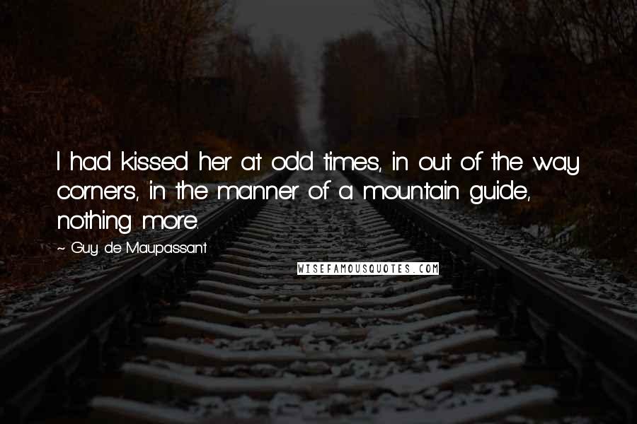 Guy De Maupassant Quotes: I had kissed her at odd times, in out of the way corners, in the manner of a mountain guide, nothing more.