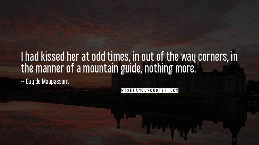 Guy De Maupassant Quotes: I had kissed her at odd times, in out of the way corners, in the manner of a mountain guide, nothing more.