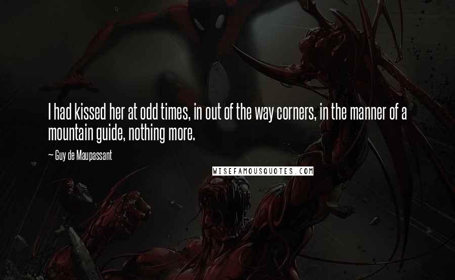 Guy De Maupassant Quotes: I had kissed her at odd times, in out of the way corners, in the manner of a mountain guide, nothing more.