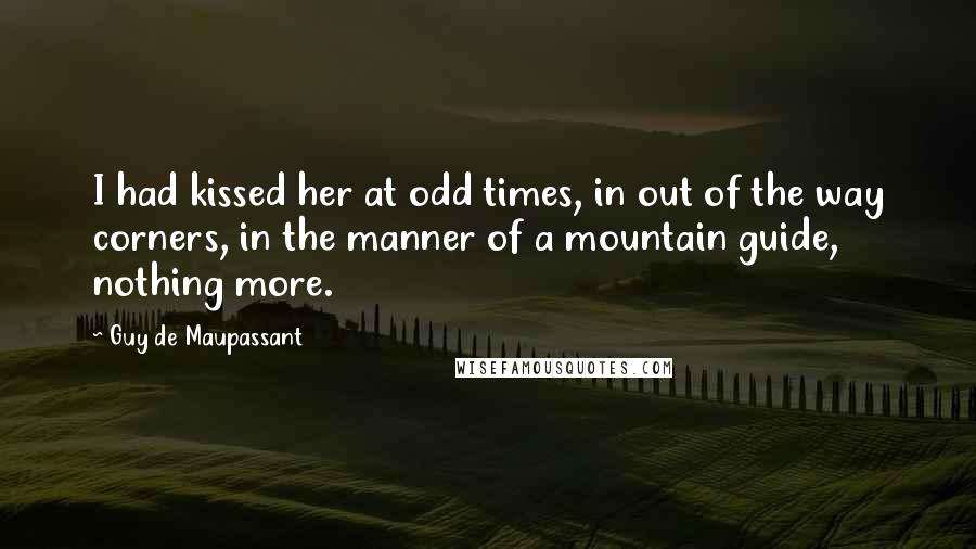 Guy De Maupassant Quotes: I had kissed her at odd times, in out of the way corners, in the manner of a mountain guide, nothing more.