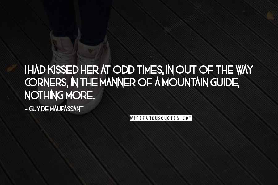 Guy De Maupassant Quotes: I had kissed her at odd times, in out of the way corners, in the manner of a mountain guide, nothing more.