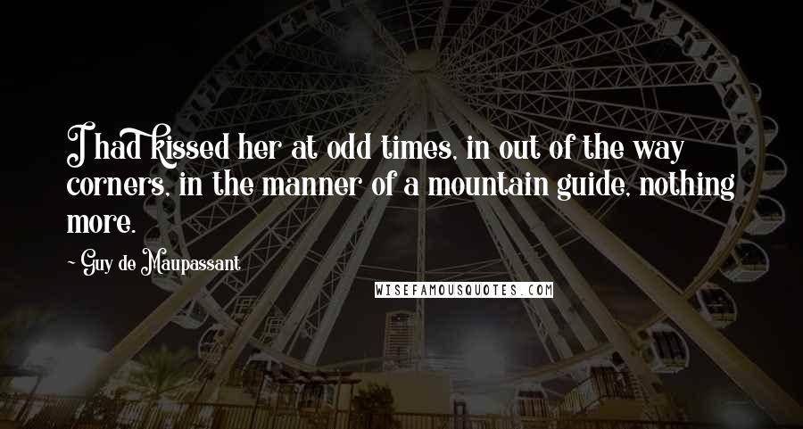 Guy De Maupassant Quotes: I had kissed her at odd times, in out of the way corners, in the manner of a mountain guide, nothing more.