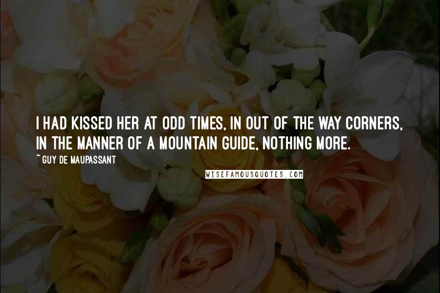 Guy De Maupassant Quotes: I had kissed her at odd times, in out of the way corners, in the manner of a mountain guide, nothing more.