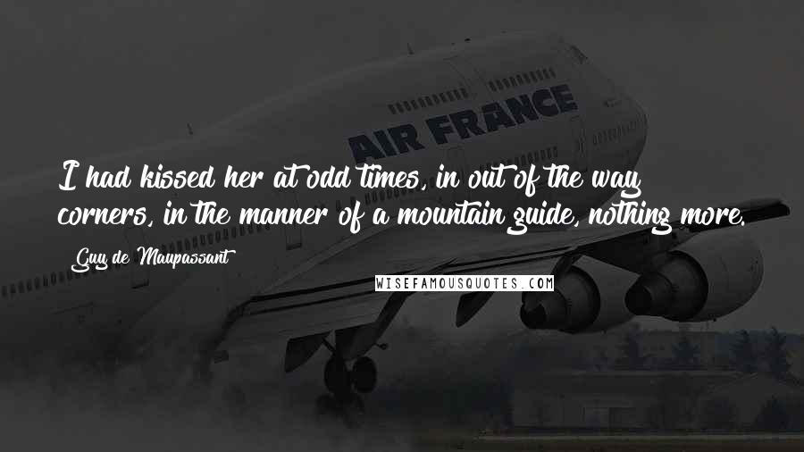 Guy De Maupassant Quotes: I had kissed her at odd times, in out of the way corners, in the manner of a mountain guide, nothing more.