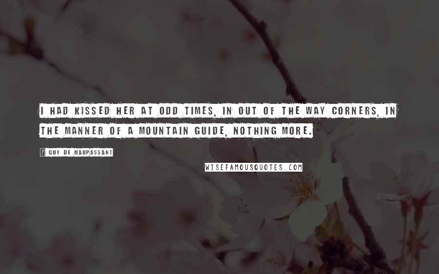 Guy De Maupassant Quotes: I had kissed her at odd times, in out of the way corners, in the manner of a mountain guide, nothing more.