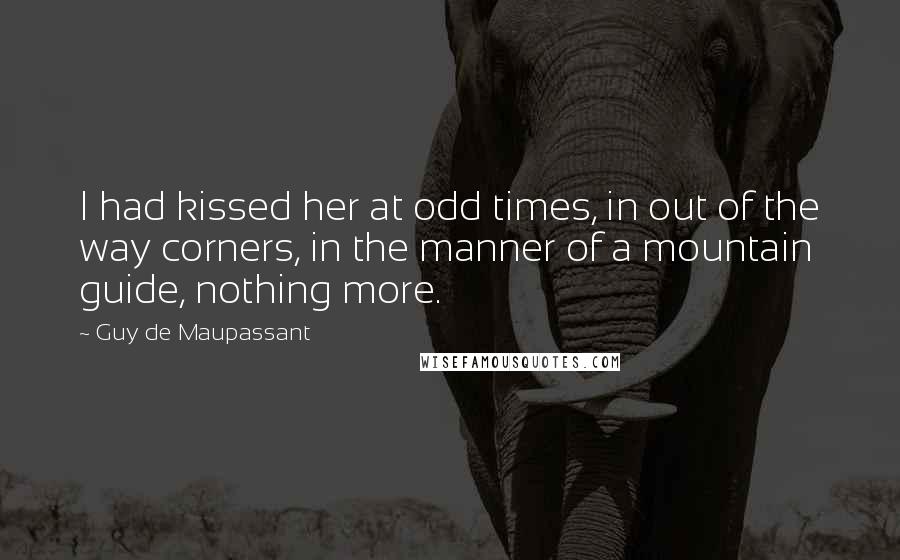 Guy De Maupassant Quotes: I had kissed her at odd times, in out of the way corners, in the manner of a mountain guide, nothing more.