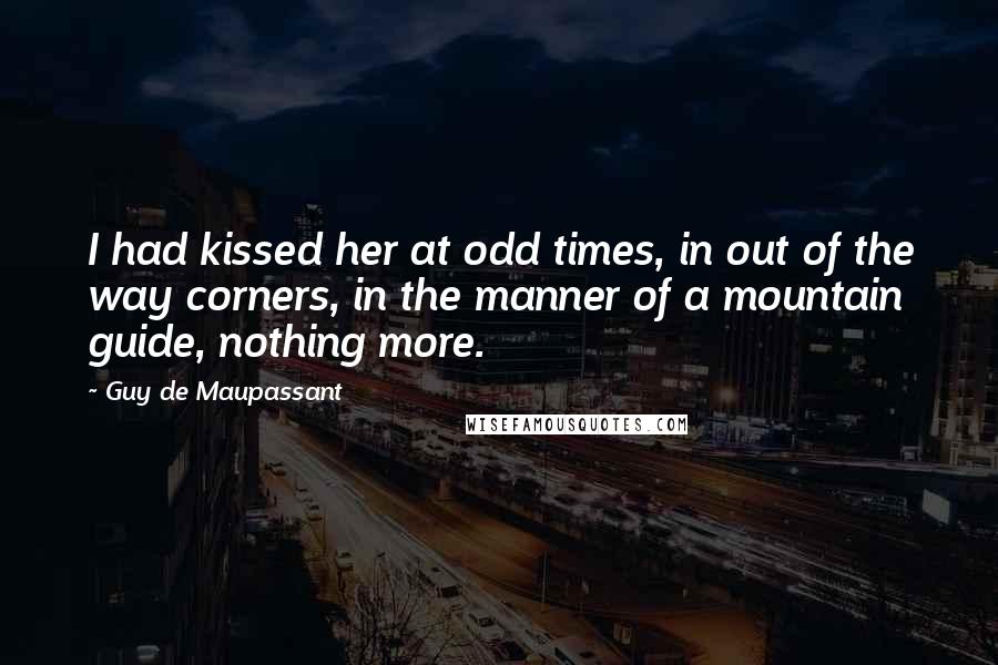 Guy De Maupassant Quotes: I had kissed her at odd times, in out of the way corners, in the manner of a mountain guide, nothing more.