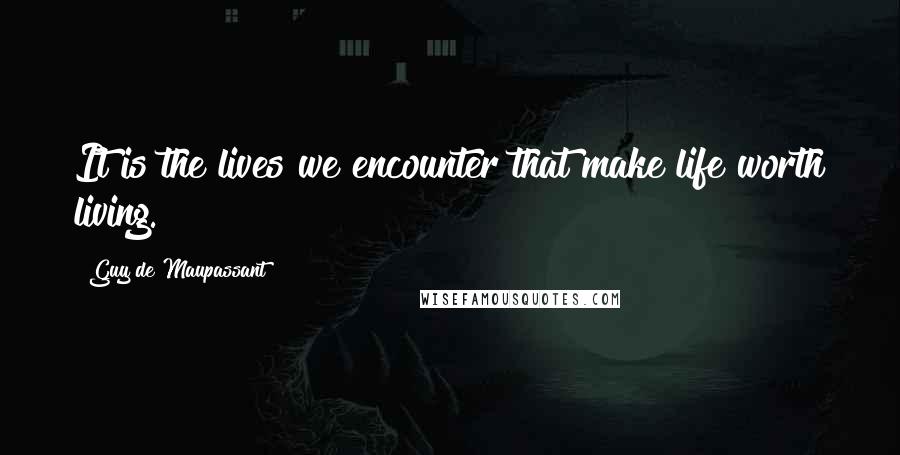 Guy De Maupassant Quotes: It is the lives we encounter that make life worth living.