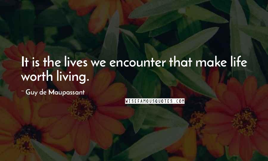 Guy De Maupassant Quotes: It is the lives we encounter that make life worth living.