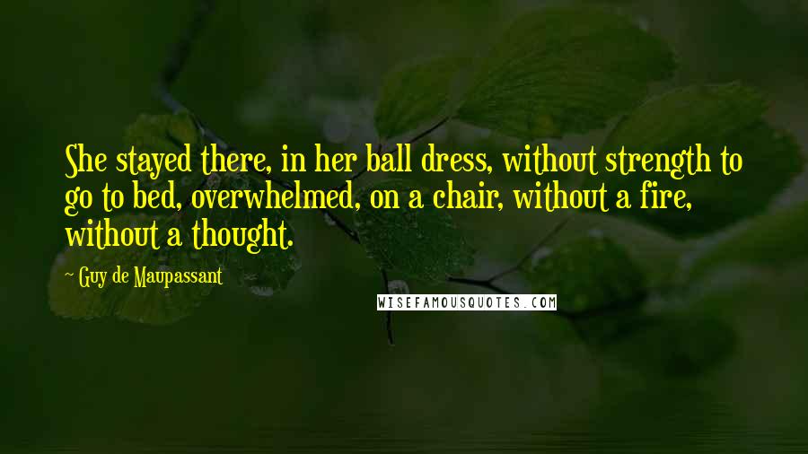 Guy De Maupassant Quotes: She stayed there, in her ball dress, without strength to go to bed, overwhelmed, on a chair, without a fire, without a thought.