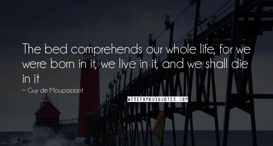 Guy De Maupassant Quotes: The bed comprehends our whole life, for we were born in it, we live in it, and we shall die in it