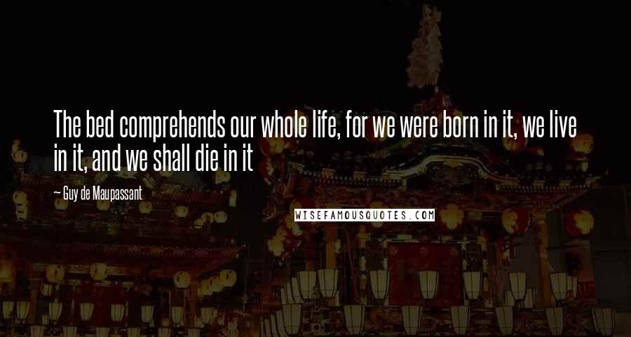 Guy De Maupassant Quotes: The bed comprehends our whole life, for we were born in it, we live in it, and we shall die in it