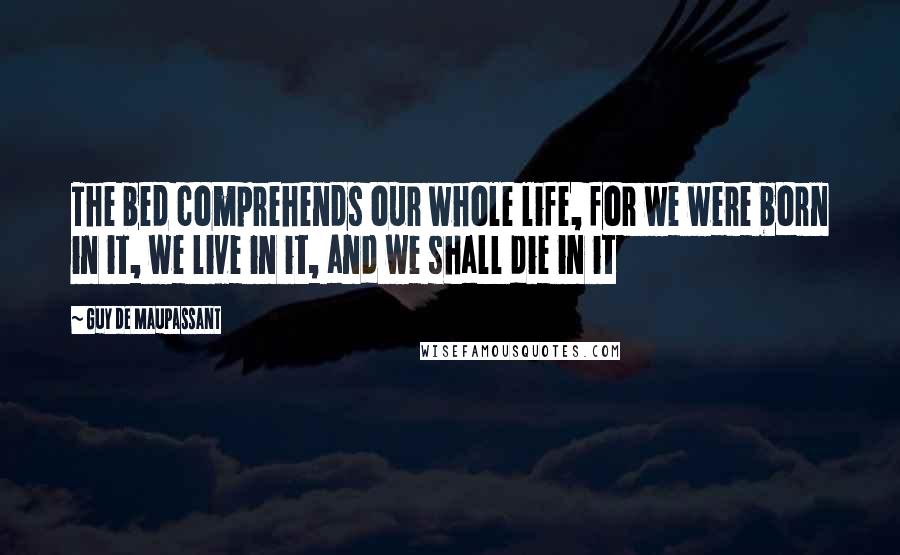 Guy De Maupassant Quotes: The bed comprehends our whole life, for we were born in it, we live in it, and we shall die in it