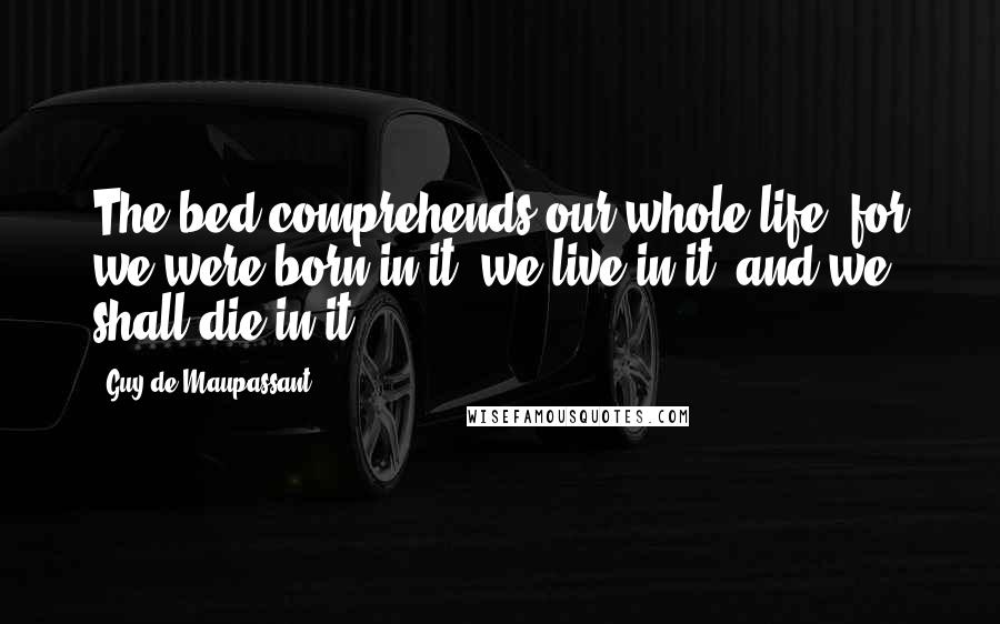 Guy De Maupassant Quotes: The bed comprehends our whole life, for we were born in it, we live in it, and we shall die in it