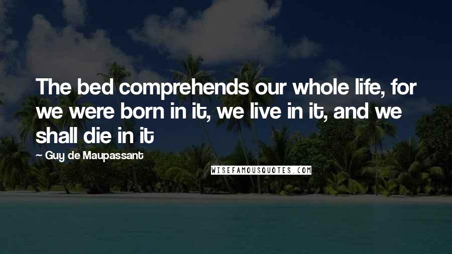 Guy De Maupassant Quotes: The bed comprehends our whole life, for we were born in it, we live in it, and we shall die in it