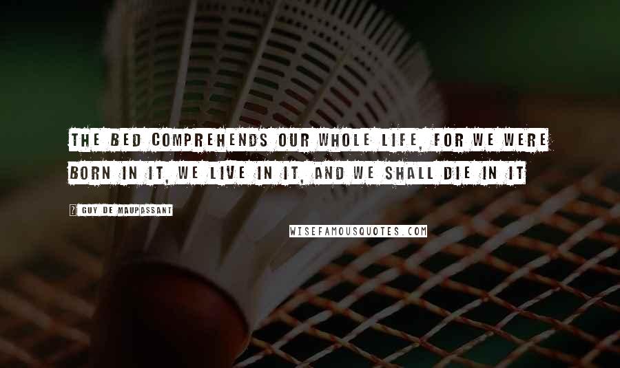 Guy De Maupassant Quotes: The bed comprehends our whole life, for we were born in it, we live in it, and we shall die in it