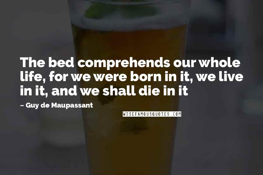 Guy De Maupassant Quotes: The bed comprehends our whole life, for we were born in it, we live in it, and we shall die in it