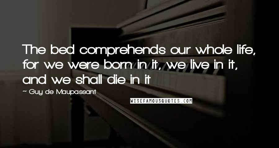 Guy De Maupassant Quotes: The bed comprehends our whole life, for we were born in it, we live in it, and we shall die in it