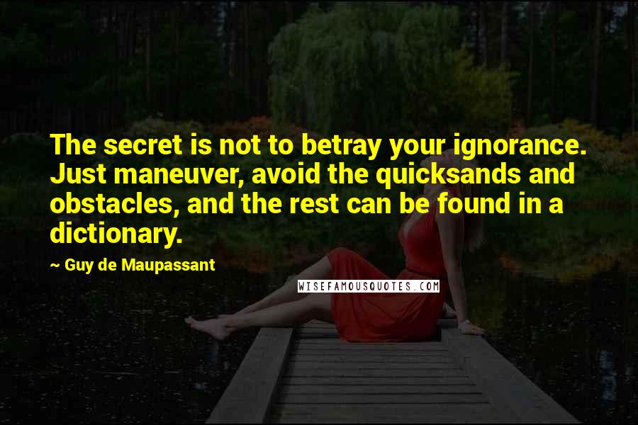 Guy De Maupassant Quotes: The secret is not to betray your ignorance. Just maneuver, avoid the quicksands and obstacles, and the rest can be found in a dictionary.