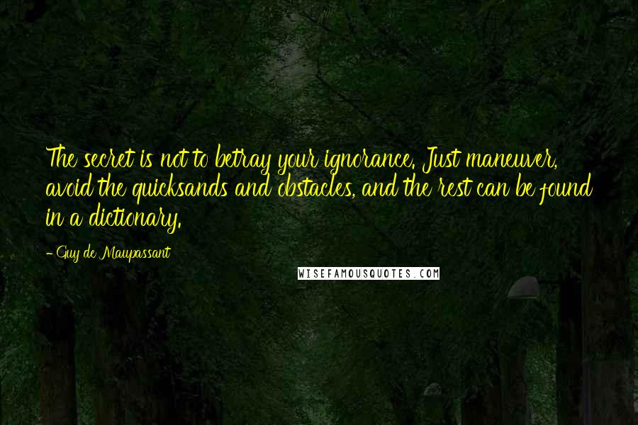 Guy De Maupassant Quotes: The secret is not to betray your ignorance. Just maneuver, avoid the quicksands and obstacles, and the rest can be found in a dictionary.