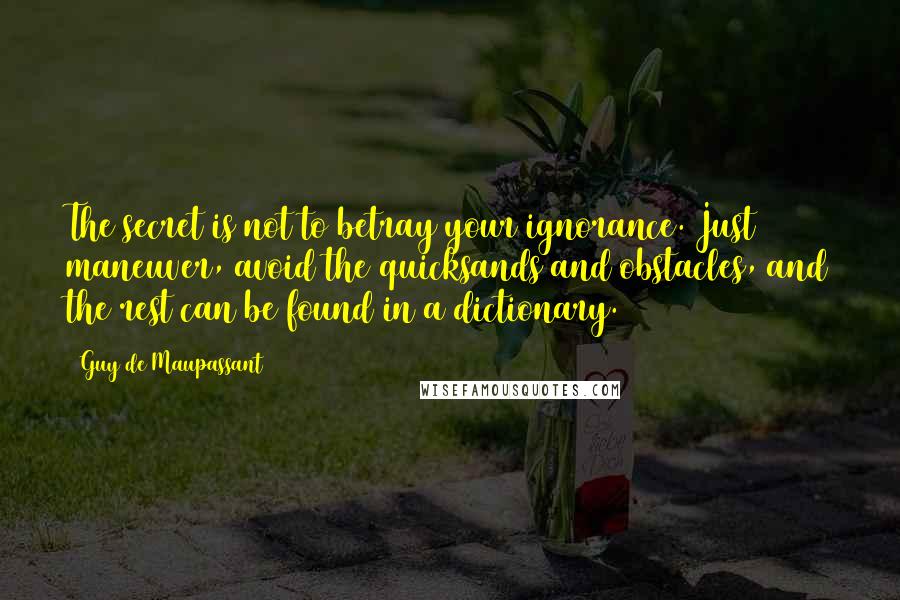 Guy De Maupassant Quotes: The secret is not to betray your ignorance. Just maneuver, avoid the quicksands and obstacles, and the rest can be found in a dictionary.