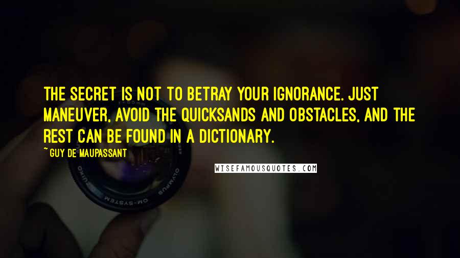 Guy De Maupassant Quotes: The secret is not to betray your ignorance. Just maneuver, avoid the quicksands and obstacles, and the rest can be found in a dictionary.