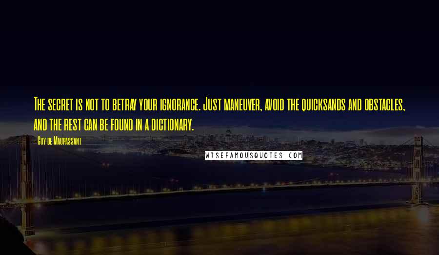 Guy De Maupassant Quotes: The secret is not to betray your ignorance. Just maneuver, avoid the quicksands and obstacles, and the rest can be found in a dictionary.