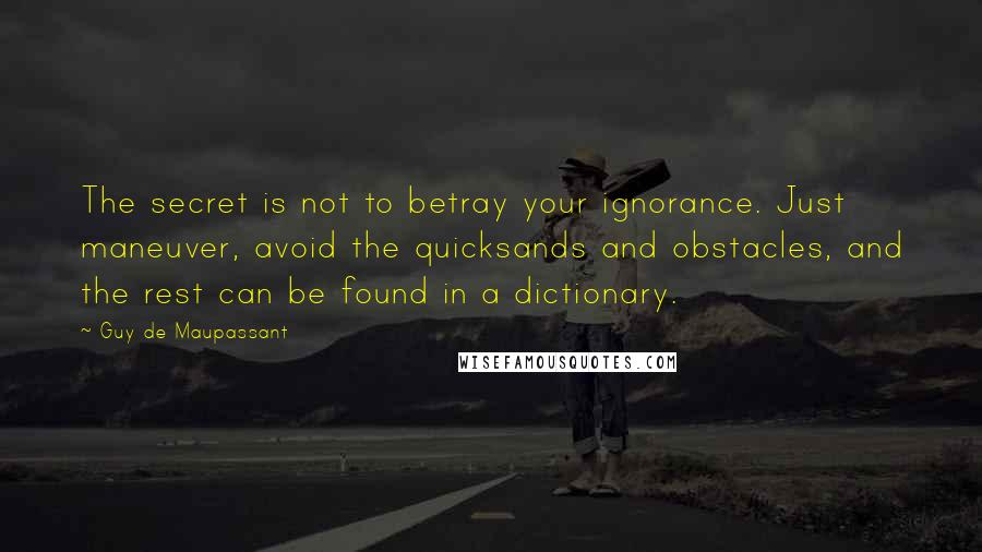 Guy De Maupassant Quotes: The secret is not to betray your ignorance. Just maneuver, avoid the quicksands and obstacles, and the rest can be found in a dictionary.