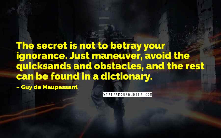 Guy De Maupassant Quotes: The secret is not to betray your ignorance. Just maneuver, avoid the quicksands and obstacles, and the rest can be found in a dictionary.