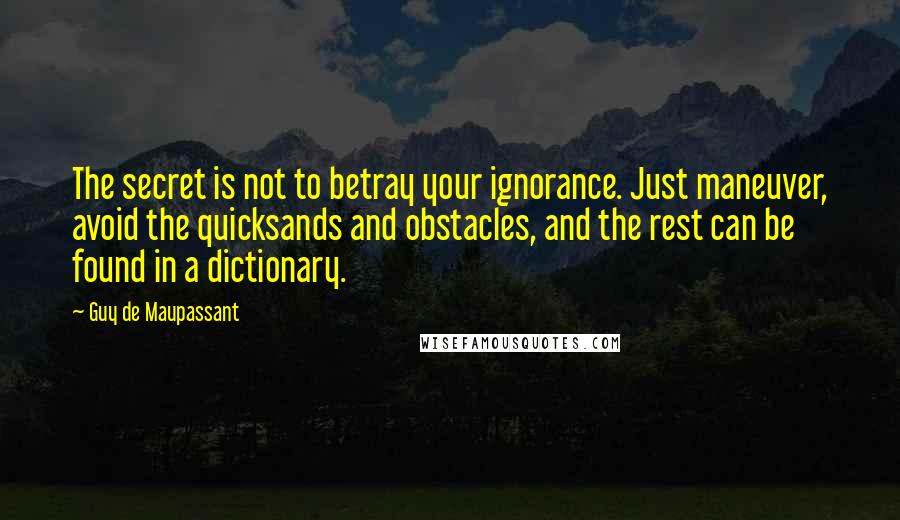 Guy De Maupassant Quotes: The secret is not to betray your ignorance. Just maneuver, avoid the quicksands and obstacles, and the rest can be found in a dictionary.