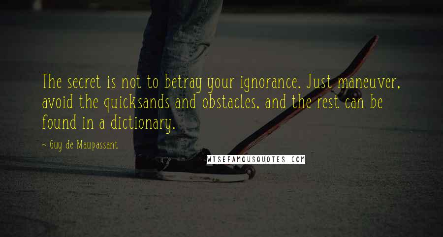 Guy De Maupassant Quotes: The secret is not to betray your ignorance. Just maneuver, avoid the quicksands and obstacles, and the rest can be found in a dictionary.