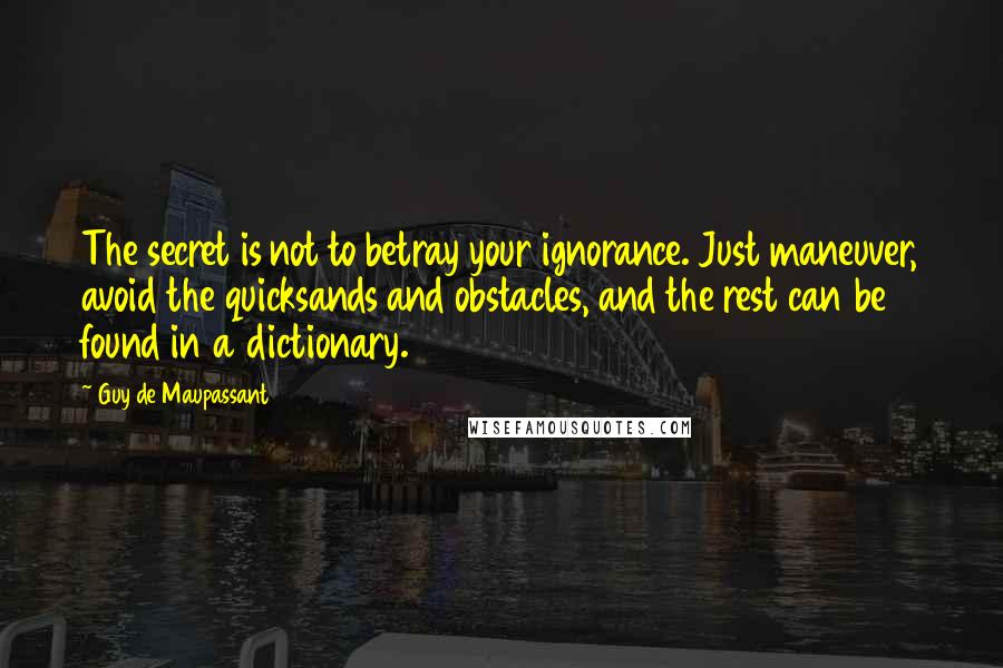 Guy De Maupassant Quotes: The secret is not to betray your ignorance. Just maneuver, avoid the quicksands and obstacles, and the rest can be found in a dictionary.