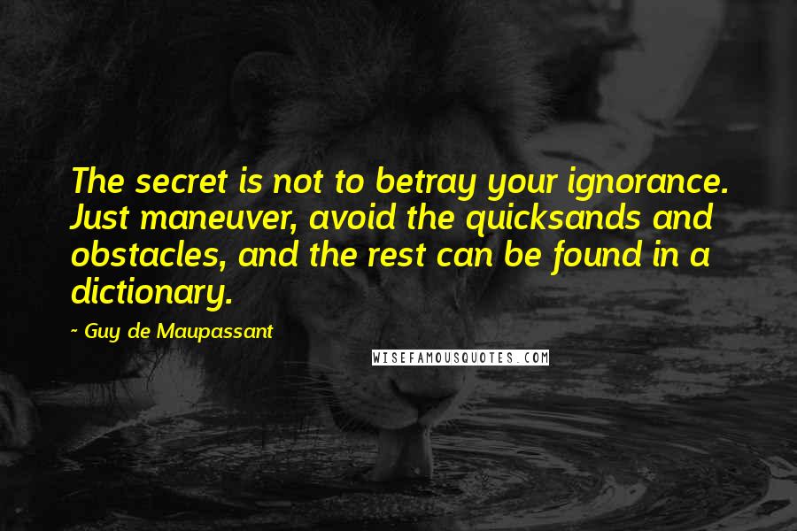 Guy De Maupassant Quotes: The secret is not to betray your ignorance. Just maneuver, avoid the quicksands and obstacles, and the rest can be found in a dictionary.