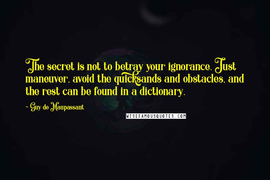 Guy De Maupassant Quotes: The secret is not to betray your ignorance. Just maneuver, avoid the quicksands and obstacles, and the rest can be found in a dictionary.
