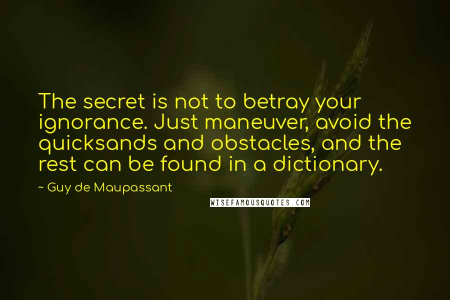 Guy De Maupassant Quotes: The secret is not to betray your ignorance. Just maneuver, avoid the quicksands and obstacles, and the rest can be found in a dictionary.